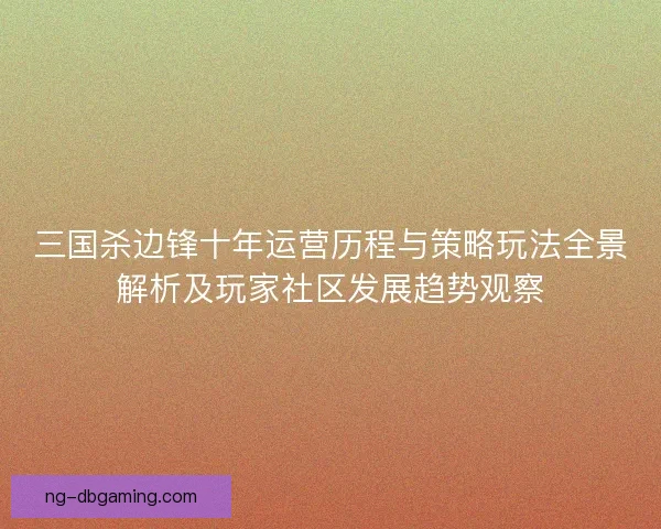 三国杀边锋十年运营历程与策略玩法全景解析及玩家社区发展趋势观察